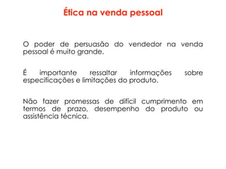 Ética na venda pessoal
O poder de persuasão do vendedor na venda
pessoal é muito grande.
É importante ressaltar informações sobre
especificações e limitações do produto.
Não fazer promessas de difícil cumprimento em
termos de prazo, desempenho do produto ou
assistência técnica.
 