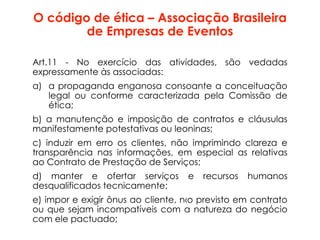 O código de ética – Associação Brasileira
de Empresas de Eventos
Art.11 - No exercício das atividades, são vedadas
expressamente às associadas:
a) a propaganda enganosa consoante a conceituação
legal ou conforme caracterizada pela Comissão de
ética;
b) a manutenção e imposição de contratos e cláusulas
manifestamente potestativas ou leoninas;
c) induzir em erro os clientes, não imprimindo clareza e
transparência nas informações, em especial as relativas
ao Contrato de Prestação de Serviços;
d) manter e ofertar serviços e recursos humanos
desqualificados tecnicamente;
e) impor e exigir ônus ao cliente, n‹o previsto em contrato
ou que sejam incompatíveis com a natureza do negócio
com ele pactuado;
 