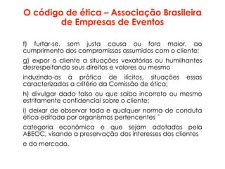 O código de ética – Associação Brasileira
de Empresas de Eventos
f) furtar-se, sem justa causa ou fora maior, ao
cumprimento dos compromissos assumidos com o cliente;
g) expor o cliente a situações vexatórias ou humilhantes
desrespeitando seus direitos e valores ou mesmo
induzindo-os à prática de ilícitos, situações essas
caracterizadas a critério da Comissão de ética;
h) divulgar dado falso ou que saiba incorreto ou mesmo
estritamente confidencial sobre o cliente;
i) deixar de observar toda e qualquer norma de conduta
ética editada por organismos pertencentes ˆ
categoria econômica e que sejam adotadas pela
ABEOC, visando a preservação dos interesses dos clientes
e do mercado.
 