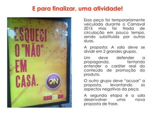 E para finalizar, uma atividade!
Essa peça foi temporariamente
veiculada durante o Carnaval
2015 mas foi tirada de
circulação em pouco tempo,
sendo substituída por outras
duas.
A proposta: A sala deve se
dividir em 2 grandes grupos.
Um deve defender a
propaganda, tentando
entender o caráter real do
conteúdo de promoção do
produto.
O outro grupo deve “acusar” a
proposta, levantando os
aspectos negativos da peça.
A segunda etapa é a sala
desenvolver uma nova
proposta de frase.
 