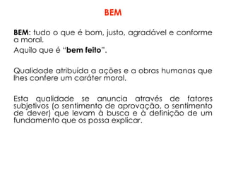 BEM
BEM: tudo o que é bom, justo, agradável e conforme
a moral.
Aquilo que é “bem feito”.
Qualidade atribuída a ações e a obras humanas que
lhes confere um caráter moral.
Esta qualidade se anuncia através de fatores
subjetivos (o sentimento de aprovação, o sentimento
de dever) que levam à busca e à definição de um
fundamento que os possa explicar.
 
