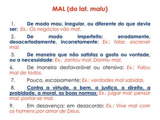 MAL (do lat. malu)
1. De modo mau, irregular, ou diferente do que devia
ser: Ex.: Os negócios vão mal.
2. De modo imperfeito; erradamente,
desacertadamente, incorretamente: Ex.: falar, escrever
mal.
3. De maneira que não satisfaz o gosto ou vontade,
ou a necessidade: Ex.: Jantou mal; Dormiu mal.
6. De maneira desfavorável ou ofensiva: Ex.: Falou
mal de todos.
7. Pouco, escassamente: Ex.: verdades mal sabidas.
8. Contra a virtude, o bem, a justiça, o direito, a
probidade, a moral, as boas normas: Ex.: julgar mal; pensar
mal; portar-se mal.
9. Em desavença; em desacordo: Ex.: Vive mal com
os homens por amor de Deus.
 