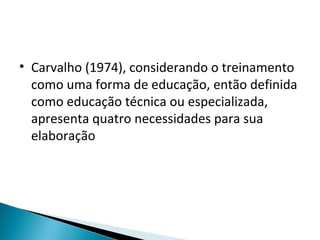 • Carvalho (1974), considerando o treinamento
como uma forma de educação, então definida
como educação técnica ou especializada,
apresenta quatro necessidades para sua
elaboração
 