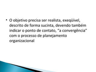 • O objetivo precisa ser realista, exeqüível,
descrito de forma sucinta, devendo também
indicar o ponto de contato, “a convergência”
com o processo de planejamento
organizacional
 