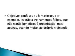 • Objetivos confusos ou fantasiosos, por
exemplo, levarão a treinamentos falhos, que
não trarão benefícios à organização, mas
apenas, quando muito, ao próprio treinando.
 