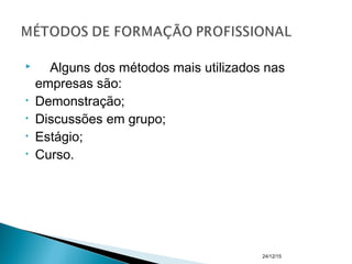  Alguns dos métodos mais utilizados nas
empresas são:
• Demonstração;
• Discussões em grupo;
• Estágio;
• Curso.
24/12/15
 