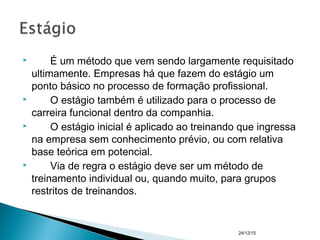  É um método que vem sendo largamente requisitado
ultimamente. Empresas há que fazem do estágio um
ponto básico no processo de formação profissional.
 O estágio também é utilizado para o processo de
carreira funcional dentro da companhia.
 O estágio inicial é aplicado ao treinando que ingressa
na empresa sem conhecimento prévio, ou com relativa
base teórica em potencial.
 Via de regra o estágio deve ser um método de
treinamento individual ou, quando muito, para grupos
restritos de treinandos.
24/12/15
 