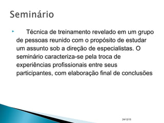  Técnica de treinamento revelado em um grupo
de pessoas reunido com o propósito de estudar
um assunto sob a direção de especialistas. O
seminário caracteriza-se pela troca de
experiências profissionais entre seus
participantes, com elaboração final de conclusões
24/12/15
 