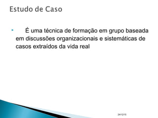  É uma técnica de formação em grupo baseada
em discussões organizacionais e sistemáticas de
casos extraídos da vida real
24/12/15
 