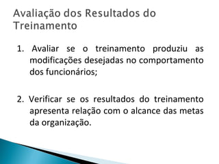 1. Avaliar se o treinamento produziu as
modificações desejadas no comportamento
dos funcionários;
2. Verificar se os resultados do treinamento
apresenta relação com o alcance das metas
da organização.
 