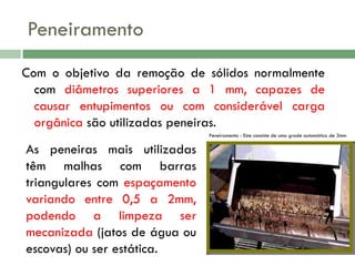 Peneiramento
Com o objetivo da remoção de sólidos normalmente
com diâmetros superiores a 1 mm, capazes de
causar entupimentos ou com considerável carga
orgânica são utilizadas peneiras.
Peneiramento - Este consiste de uma grade automática de 3mm

As peneiras mais utilizadas
têm malhas com barras
triangulares com espaçamento
variando entre 0,5 a 2mm,
podendo a limpeza ser
mecanizada (jatos de água ou
escovas) ou ser estática.

 