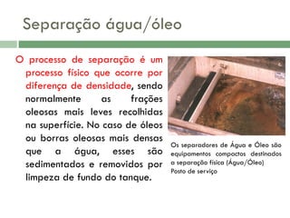 Separação água/óleo
O processo de separação é um
processo físico que ocorre por
diferença de densidade, sendo
normalmente
as
frações
oleosas mais leves recolhidas
na superfície. No caso de óleos
ou borras oleosas mais densas
que a água, esses são
sedimentados e removidos por
limpeza de fundo do tanque.

Os separadores de Água e Óleo são
equipamentos compactos destinados
a separação física (Água/Óleo)
Posto de serviço

 