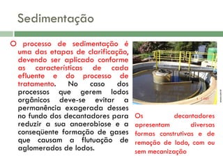 O processo de sedimentação é
uma das etapas de clarificação,
devendo ser aplicado conforme
as características de cada
efluente e do processo de
tratamento. No caso dos
processos que gerem lodos
orgânicos deve-se evitar a
permanência exagerada desses
no fundo dos decantadores para
reduzir a sua anaerobiose e a
conseqüente formação de gases
que causam a flutuação de
aglomerados de lodos.

enasa.com.br

Sedimentação

Os
decantadores
apresentam
diversas
formas construtivas e de
remoção de lodo, com ou
sem mecanização

 