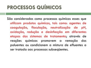 PROCESSOS QUÍMICOS
São considerados como processos químicos esses que
utilizam produtos químicos, tais como: agentes de
coagulação, floculação, neutralização de pH,
oxidação, redução e desinfecção em diferentes
etapas dos sistemas de tratamento; através de
reações químicas promovem a remoção dos
poluentes ou condicionem a mistura de efluentes a
ser tratada aos processos subseqüentes.

 