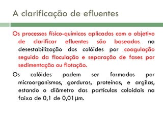 A clarificação de efluentes
Os processos físico-químicos aplicados com o objetivo
de clarificar efluentes são baseados na
desestabilização dos colóides por coagulação
seguido da floculação e separação de fases por
sedimentação ou flotação.
Os
colóides
podem
ser
formados
por
microorganismos, gorduras, proteínas, e argilas,
estando o diâmetro das partículas coloidais na
faixa de 0,1 de 0,01μm.

 