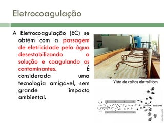 Eletrocoagulação

Vista de calhas eletrolíticas

naturaltec.com.br

A Eletrocoagulação (EC) se
obtém com a passagem
de eletricidade pela água
desestabilizando
a
solução e coagulando os
contaminantes.
É
considerada
uma
tecnologia amigável, sem
grande
impacto
ambiental.

 