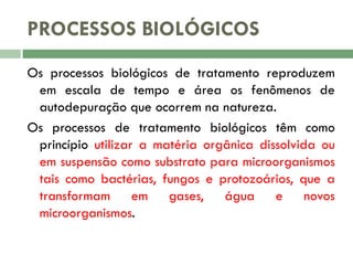 PROCESSOS BIOLÓGICOS
Os processos biológicos de tratamento reproduzem
em escala de tempo e área os fenômenos de
autodepuração que ocorrem na natureza.
Os processos de tratamento biológicos têm como
princípio utilizar a matéria orgânica dissolvida ou
em suspensão como substrato para microorganismos
tais como bactérias, fungos e protozoários, que a
transformam em gases, água e novos
microorganismos.

 