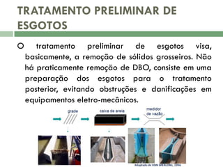 TRATAMENTO PRELIMINAR DE
ESGOTOS
O

tratamento preliminar de esgotos visa,
basicamente, a remoção de sólidos grosseiros. Não
há praticamente remoção de DBO, consiste em uma
preparação dos esgotos para o tratamento
posterior, evitando obstruções e danificações em
equipamentos eletro-mecânicos.

 