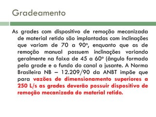 Gradeamento
As grades com dispositivo de remoção mecanizada
de material retido são implantadas com inclinações
que variam de 70 a 90o, enquanto que as de
remoção manual possuem inclinações variando
geralmente na faixa de 45 a 60o (ângulo formado
pela grade e o fundo do canal a jusante. A Norma
Brasileira NB – 12.209/90 da ANBT impõe que
para vazões de dimensionamento superiores a
250 L/s as grades deverão possuir dispositivo de
remoção mecanizada do material retido.

 