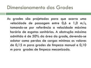 Dimensionamento das Grades
As grades são projetadas para que ocorra uma
velocidade de passagem entre 0,6 e 1,0 m/s,
tomando-se por referência a velocidade máxima
horária de esgotos sanitários. A obstrução máxima
admitida é de 50% da área da grade, devendo-se
adotar como perdas de cargas mínimas os valores
de 0,15 m para grades de limpeza manual e 0,10
m para grades de limpeza mecanizada.

 