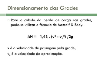 Dimensionamento das Grades


Para o cálculo da perda de carga nas grades,
pode-se utilizar a fórmula de Metcalf & Eddy:

H = 1,43 . (v2 - vo2) /2g
v é a velocidade de passagem pela grade;
vo é a velocidade de aproximação.

 