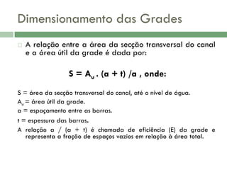 Dimensionamento das Grades


A relação entre a área da secção transversal do canal
e a área útil da grade é dada por:

S = Au . (a + t) /a , onde:
S = área da secção transversal do canal, até o nível de água.
Au = área útil da grade.
a = espaçamento entre as barras.
t = espessura das barras.
A relação a / (a + t) é chamada de eficiência (E) da grade e
representa a fração de espaços vazios em relação à área total.

 