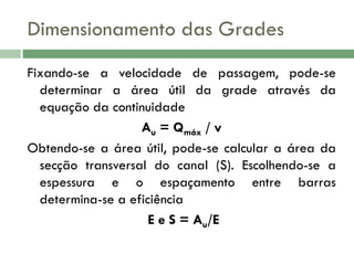 Dimensionamento das Grades
Fixando-se a velocidade de passagem, pode-se
determinar a área útil da grade através da
equação da continuidade
Au = Qmáx / v
Obtendo-se a área útil, pode-se calcular a área da
secção transversal do canal (S). Escolhendo-se a
espessura e o espaçamento entre barras
determina-se a eficiência
E e S = Au/E

 