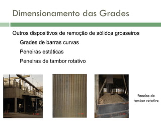 Dimensionamento das Grades
Outros dispositivos de remoção de sólidos grosseiros
Grades de barras curvas
Peneiras estáticas
Peneiras de tambor rotativo

Peneira de
tambor rotativo

 