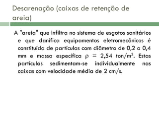 Desarenação (caixas de retenção de
areia)
A "areia" que infiltra no sistema de esgotos sanitários
e que danifica equipamentos eletromecânicos é
constituída de partículas com diâmetro de 0,2 a 0,4
mm e massa específica  = 2,54 ton/m3. Estas
partículas sedimentam-se individualmente nas
caixas com velocidade média de 2 cm/s.

 