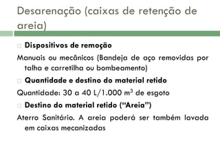 Desarenação (caixas de retenção de
areia)
Dispositivos de remoção
Manuais ou mecânicos (Bandeja de aço removidas por
talha e carretilha ou bombeamento)
 Quantidade e destino do material retido
Quantidade: 30 a 40 L/1.000 m3 de esgoto
 Destino do material retido (“Areia”)
Aterro Sanitário. A areia poderá ser também lavada
em caixas mecanizadas


 