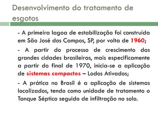 Desenvolvimento do tratamento de
esgotos
- A primeira lagoa de estabilização foi construída
em São José dos Campos, SP, por volta de 1960;
- A partir do processo de crescimento das
grandes cidades brasileiras, mais especificamente
a partir do final de 1970, inicia-se a aplicação
de sistemas compactos – Lodos Ativados;
- A prática no Brasil é a aplicação de sistemas
localizados, tendo como unidade de tratamento o
Tanque Séptico seguido de infiltração no solo.

 
