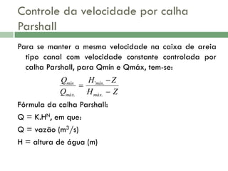 Controle da velocidade por calha
Parshall
Para se manter a mesma velocidade na caixa de areia
tipo canal com velocidade constante controlada por
calha Parshall, para Qmín e Qmáx, tem-se:
Qmín
H 'mín.  Z

Qmáx. H máx.  Z

Fórmula da calha Parshall:
Q = K.HN, em que:
Q = vazão (m3/s)
H = altura de água (m)

 