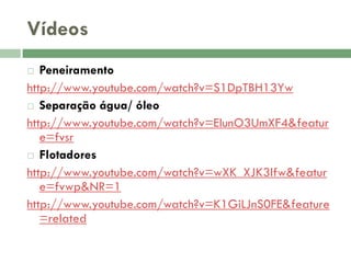 Vídeos
Peneiramento
http://www.youtube.com/watch?v=S1DpTBH13Yw
 Separação água/ óleo
http://www.youtube.com/watch?v=ElunO3UmXF4&featur
e=fvsr
 Flotadores
http://www.youtube.com/watch?v=wXK_XJK3lfw&featur
e=fvwp&NR=1
http://www.youtube.com/watch?v=K1GiLJnS0FE&feature
=related


 