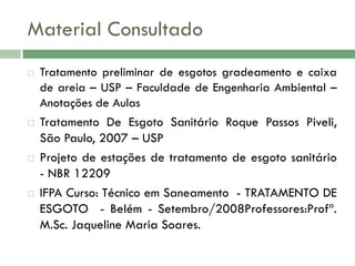 Material Consultado








Tratamento preliminar de esgotos gradeamento e caixa
de areia – USP – Faculdade de Engenharia Ambiental –
Anotações de Aulas

Tratamento De Esgoto Sanitário Roque Passos Piveli,
São Paulo, 2007 – USP
Projeto de estações de tratamento de esgoto sanitário
- NBR 12209
IFPA Curso: Técnico em Saneamento - TRATAMENTO DE
ESGOTO - Belém - Setembro/2008Professores:Profª.
M.Sc. Jaqueline Maria Soares.

 