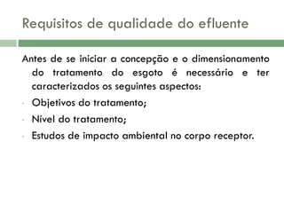 Requisitos de qualidade do efluente
Antes de se iniciar a concepção e o dimensionamento
do tratamento do esgoto é necessário e ter
caracterizados os seguintes aspectos:
• Objetivos do tratamento;
• Nível do tratamento;
• Estudos de impacto ambiental no corpo receptor.

 