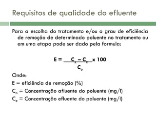 Requisitos de qualidade do efluente
Para a escolha do tratamento e/ou o grau de eficiência
de remoção de determinado poluente no tratamento ou
em uma etapa pode ser dado pela formula:
E = __ Co – Ce_ x 100
Co

Onde:
E = eficiência de remoção (%)
Co = Concentração afluente do poluente (mg/l)
Ce = Concentração efluente do poluente (mg/l)

 