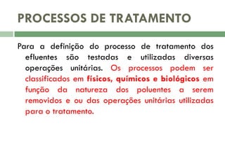 PROCESSOS DE TRATAMENTO
Para a definição do processo de tratamento dos
efluentes são testadas e utilizadas diversas
operações unitárias. Os processos podem ser
classificados em físicos, químicos e biológicos em
função da natureza dos poluentes a serem
removidos e ou das operações unitárias utilizadas
para o tratamento.

 