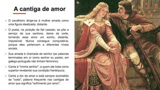 A cantiga de amor
• O cavalheiro dirige-se à mulher amada como
uma figura idealizada, distante.
• O poeta, na posição de fiel vassalo, se põe a
serviço de sua senhora, dama da corte,
tornando esse amor um sonho, distante,
impossível. Nunca consegue conquistá-la,
porque eles pertencem a diferentes níveis
sociais.
• Sua amada é chamada de senhor (as palavras
terminadas em or como senhor ou pastor, em
galego-português não tinham feminino).
• Canta à "minha senhor", a quem ele trata como
superior revelando sua condição hierárquica.
• Canta a dor de amar e está sempre acometido
da "coita", palavra frequente nas cantigas de
amor que significa "sofrimento por amor".
 