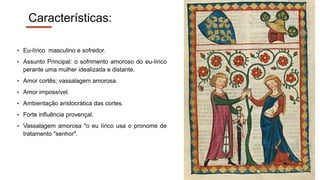 Características:
• Eu-lírico masculino e sofredor.
• Assunto Principal: o sofrimento amoroso do eu-lírico
perante uma mulher idealizada e distante.
• Amor cortês; vassalagem amorosa.
• Amor impossível.
• Ambientação aristocrática das cortes.
• Forte influência provençal.
• Vassalagem amorosa "o eu lírico usa o pronome de
tratamento "senhor".
 