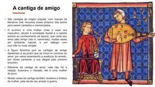 A cantiga de amigo
• São cantigas de origem popular, com marcas da
literatura oral, recursos esses próprios dos textos
para serem cantados e memorizados.
• O eu-lírico é uma mulher (mas o autor era
masculino, devido à sociedade feudal e o restrito
acesso ao conhecimento da época), que canta seu
amor pelo amigo (isto é, namorado), muitas vezes
em ambiente natural, e em diálogo com
sua mãe ou suas amigas.
• A figura feminina que as cantigas de amigo
desenham é da jovem que se inicia no universo do
amor, por vezes lamentando a ausência do amado,
por vezes cantando a sua alegria pelo próximo
encontro.
• Diferente da cantiga de amor, nela não há a
relação Suserano x Vassalo, ela é uma mulher
do povo.
• Muitas vezes tal cantiga também revelava a tristeza
da mulher, pela ida de seu amado à guerra.
 