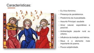 Características:
• Eu lírico feminino.
• Presença de paralelismos.
• Predomínio da musicalidade.
• Assunto Principal: saudade
• Amor natural, espontâneo e
possível.
• Ambientação popular rural ou
urbana.
• Influência da tradição oral ibérica.
• Deus é o elemento mais
importante do poema.
• Pouca subjetividade.
 
