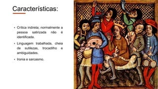Características:
• Crítica indireta; normalmente a
pessoa satirizada não é
identificada.
• Linguagem trabalhada, cheia
de sutilezas, trocadilho e
ambiguidades.
• Ironia e sarcasmo.
 