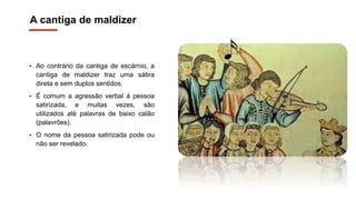 A cantiga de maldizer
• Ao contrário da cantiga de escárnio, a
cantiga de maldizer traz uma sátira
direta e sem duplos sentidos.
• É comum a agressão verbal à pessoa
satirizada, e muitas vezes, são
utilizados até palavras de baixo calão
(palavrões).
• O nome da pessoa satirizada pode ou
não ser revelado.
 