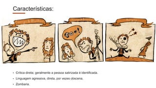 Características:
• Crítica direta; geralmente a pessoa satirizada é identificada.
• Linguagem agressiva, direta, por vezes obscena.
• Zombaria.
 