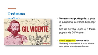 Próxima
aula: • Humanismo português: a poes
ia palaciana, a crônica historiogr
á-
fica de Fernão Lopes e o teatro
popular de Gil Vicente.
• Leitura específica: Poética de Gil
Vicente (Disponível em PDF na Sala de
Aula Virtual e arquivos do Teams)
 
