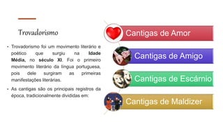 Trovadorismo
• Trovadorismo foi um movimento literário e
poético que surgiu na Idade
Média, no século XI. Foi o primeiro
movimento literário da língua portuguesa,
pois dele surgiram as primeiras
manifestações literárias.
• As cantigas são os principais registros da
época, tradicionalmente divididas em:
Cantigas de Amor
Cantigas de Amigo
Cantigas de Escárnio
Cantigas de Maldizer
 