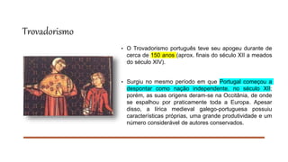 Trovadorismo
• O Trovadorismo português teve seu apogeu durante de
cerca de 150 anos (aprox. finais do século XII a meados
do século XIV).
• Surgiu no mesmo período em que Portugal começou a
despontar como nação independente, no século XII;
porém, as suas origens deram-se na Occitânia, de onde
se espalhou por praticamente toda a Europa. Apesar
disso, a lírica medieval galego-portuguesa possuiu
características próprias, uma grande produtividade e um
número considerável de autores conservados.
 