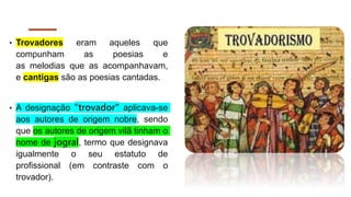 • Trovadores eram aqueles que
compunham as poesias e
as melodias que as acompanhavam,
e cantigas são as poesias cantadas.
• A designação "trovador" aplicava-se
aos autores de origem nobre, sendo
que os autores de origem vilã tinham o
nome de jogral, termo que designava
igualmente o seu estatuto de
profissional (em contraste com o
trovador).
 
