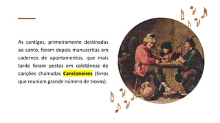 As cantigas, primeiramente destinadas
ao canto, foram depois manuscritas em
cadernos de apontamentos, que mais
tarde foram postas em coletâneas de
canções chamadas Cancioneiros (livros
que reuniam grande número de trovas).
 