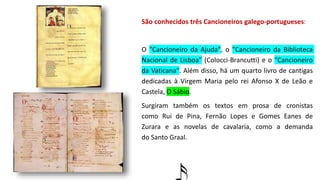 São conhecidos três Cancioneiros galego-portugueses:
O "Cancioneiro da Ajuda", o "Cancioneiro da Biblioteca
Nacional de Lisboa" (Colocci-Brancutti) e o "Cancioneiro
da Vaticana". Além disso, há um quarto livro de cantigas
dedicadas à Virgem Maria pelo rei Afonso X de Leão e
Castela, O Sábio.
Surgiram também os textos em prosa de cronistas
como Rui de Pina, Fernão Lopes e Gomes Eanes de
Zurara e as novelas de cavalaria, como a demanda
do Santo Graal.
 